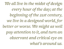 “We all live in the midst of design every hour of the day; at the beginning of the 21st century, we live in a designed world, for better or worse. We might as well pay attention to it, and turn an observant and ccritical eye on what’s around us.”